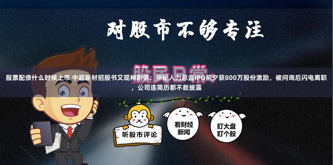 股票配债什么时候上市 中超新材招股书又现神剧情：神秘人力总监IPO前夕获800万股份激励，被问询后闪电离职，公司连简历都不敢披露