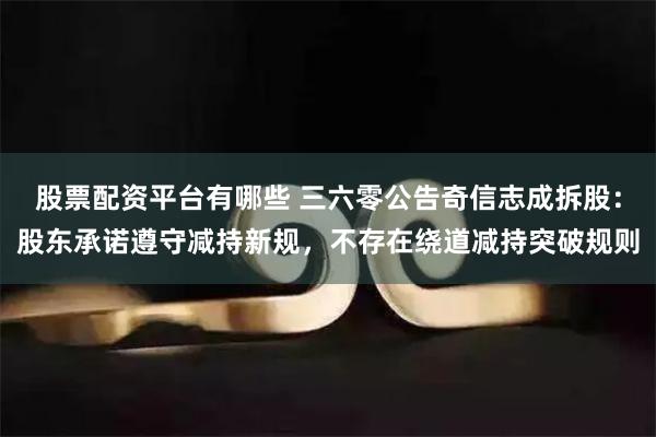 股票配资平台有哪些 三六零公告奇信志成拆股：股东承诺遵守减持新规，不存在绕道减持突破规则