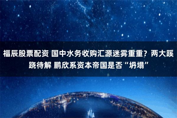 福辰股票配资 国中水务收购汇源迷雾重重？两大蹊跷待解 鹏欣系资本帝国是否“坍塌”