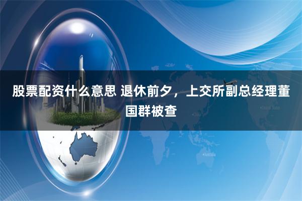 股票配资什么意思 退休前夕，上交所副总经理董国群被查