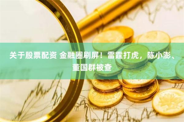 关于股票配资 金融圈刷屏！雷霆打虎，陈小澎、董国群被查