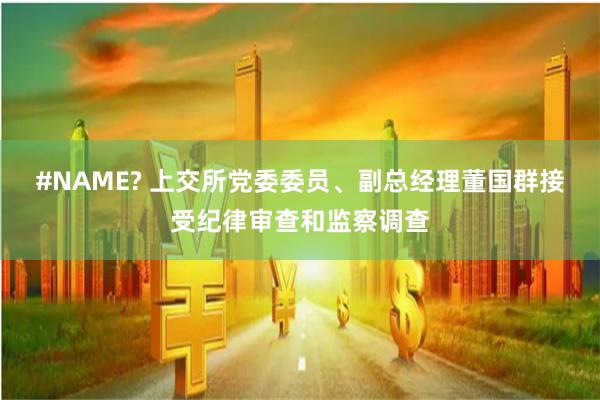 #NAME? 上交所党委委员、副总经理董国群接受纪律审查和监察调查