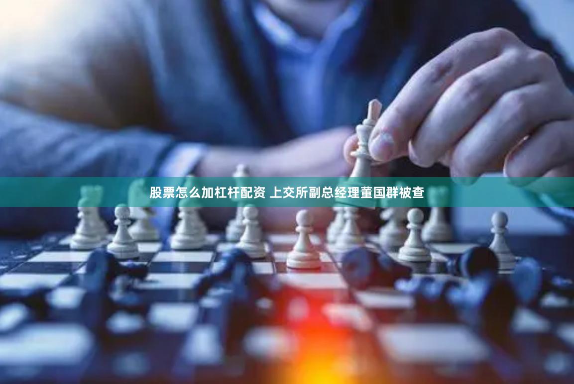股票怎么加杠杆配资 上交所副总经理董国群被查