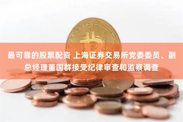 最可靠的股票配资 上海证券交易所党委委员、副总经理董国群接受纪律审查和监察调查