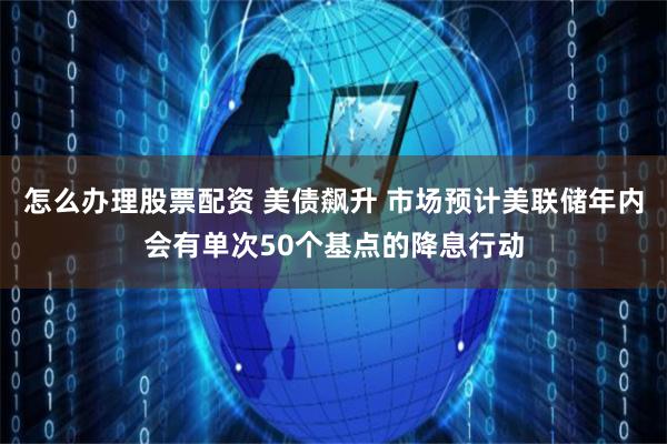 怎么办理股票配资 美债飙升 市场预计美联储年内会有单次50个基点的降息行动