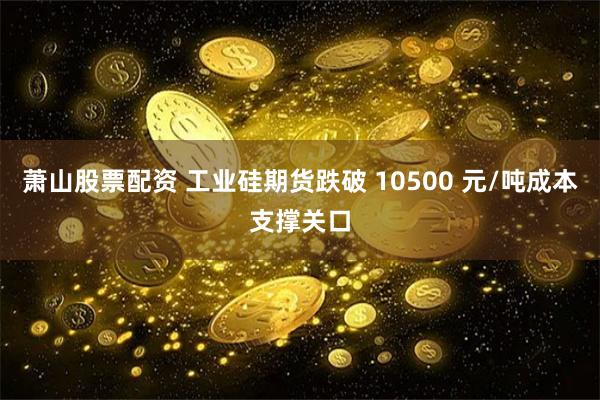 萧山股票配资 工业硅期货跌破 10500 元/吨成本支撑关口