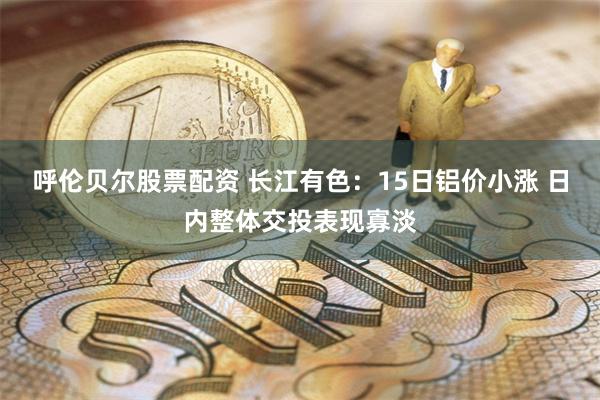 呼伦贝尔股票配资 长江有色：15日铝价小涨 日内整体交投表现寡淡