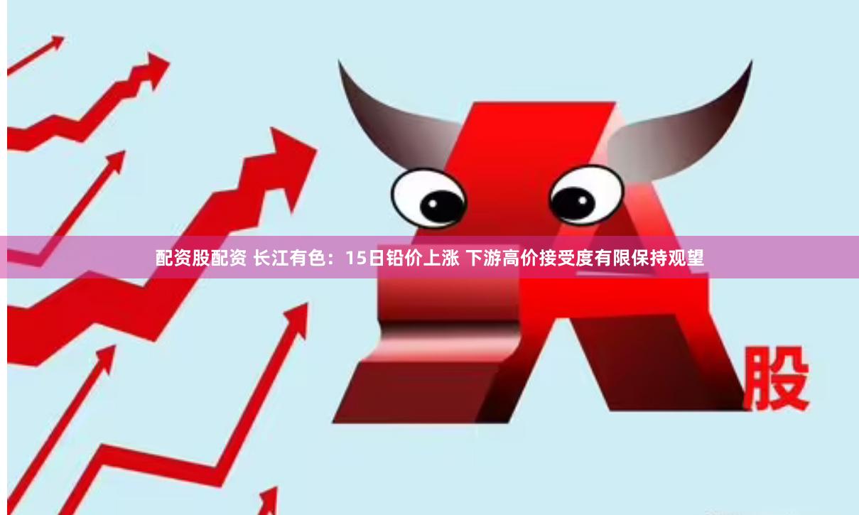 配资股配资 长江有色：15日铅价上涨 下游高价接受度有限保持观望