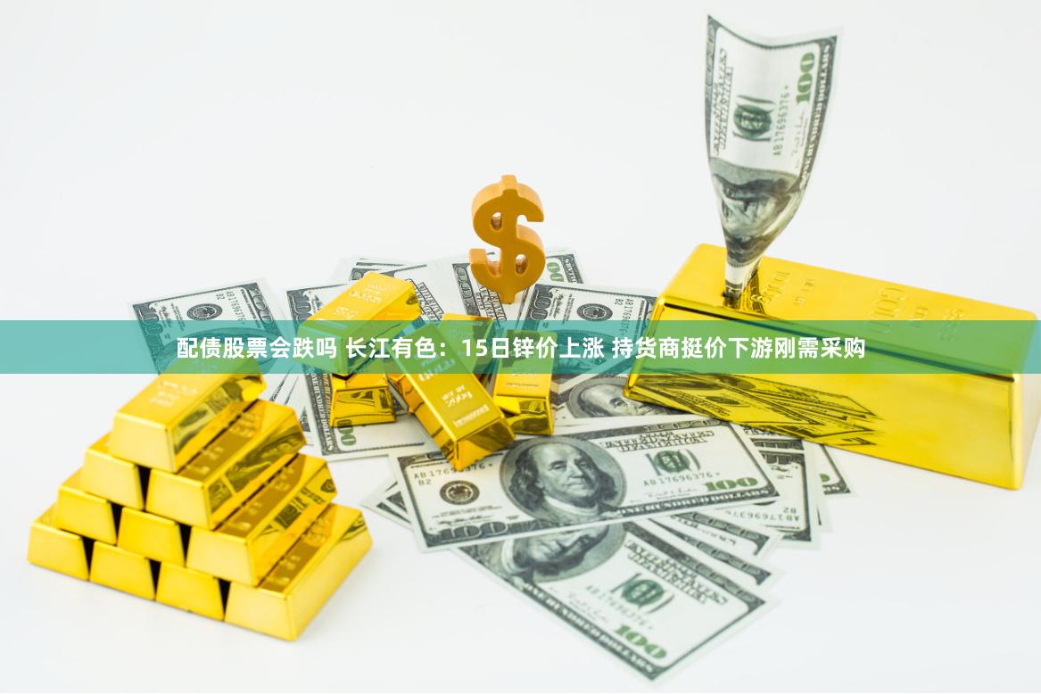 配债股票会跌吗 长江有色：15日锌价上涨 持货商挺价下游刚需采购