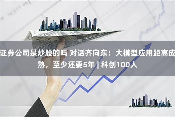证券公司是炒股的吗 对话齐向东：大模型应用距离成熟，至少还要5年 | 科创100人