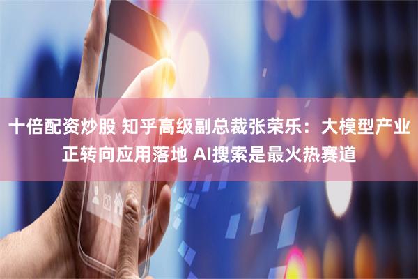 十倍配资炒股 知乎高级副总裁张荣乐：大模型产业正转向应用落地 AI搜索是最火热赛道