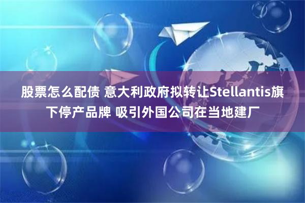 股票怎么配债 意大利政府拟转让Stellantis旗下停产品牌 吸引外国公司在当地建厂