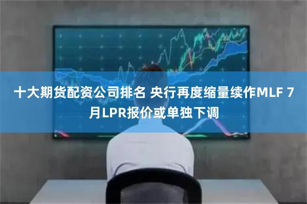 十大期货配资公司排名 央行再度缩量续作MLF 7月LPR报价或单独下调