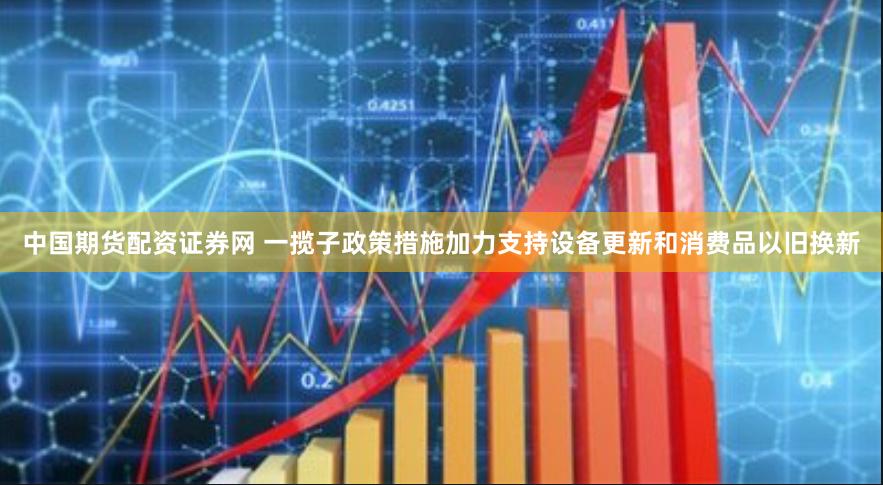 中国期货配资证券网 一揽子政策措施加力支持设备更新和消费品以旧换新