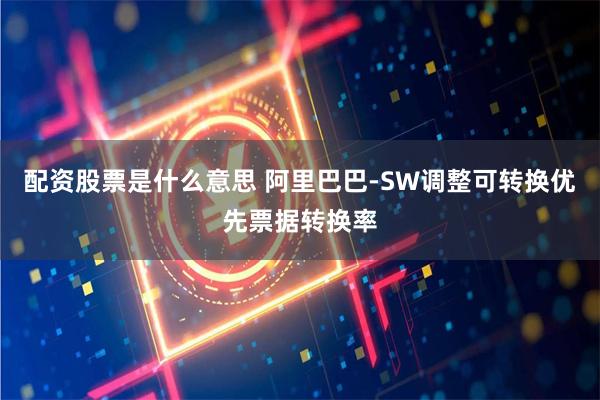 配资股票是什么意思 阿里巴巴-SW调整可转换优先票据转换率