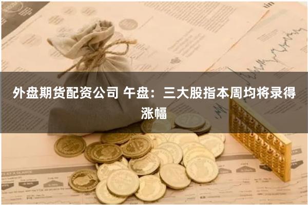外盘期货配资公司 午盘：三大股指本周均将录得涨幅