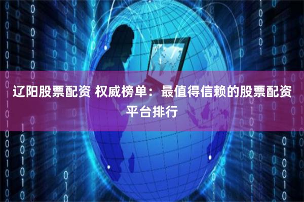 辽阳股票配资 权威榜单：最值得信赖的股票配资平台排行