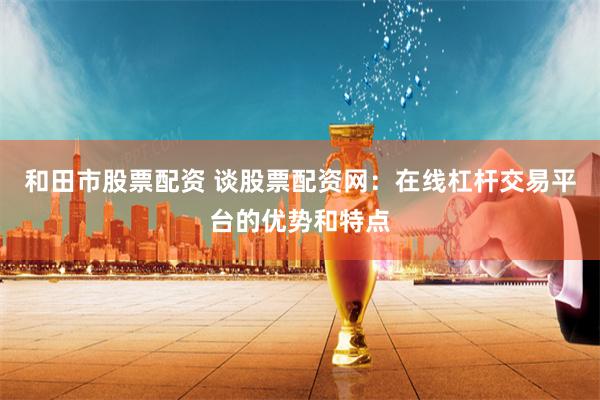 和田市股票配资 谈股票配资网：在线杠杆交易平台的优势和特点