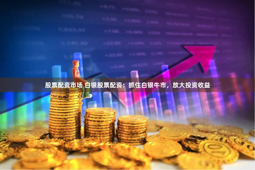 股票配资市场 白银股票配资：抓住白银牛市，放大投资收益