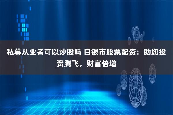 私募从业者可以炒股吗 白银市股票配资：助您投资腾飞，财富倍增