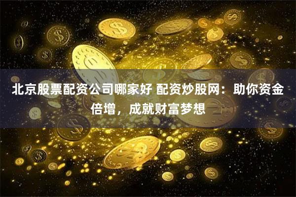 北京股票配资公司哪家好 配资炒股网：助你资金倍增，成就财富梦想