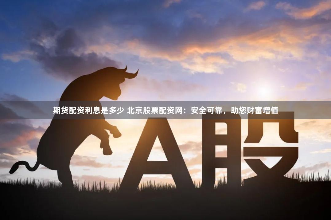 期货配资利息是多少 北京股票配资网：安全可靠，助您财富增值