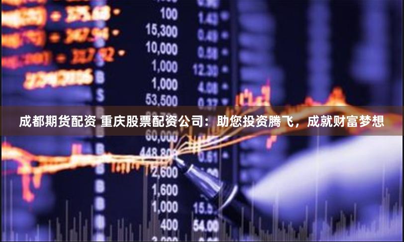 成都期货配资 重庆股票配资公司：助您投资腾飞，成就财富梦想