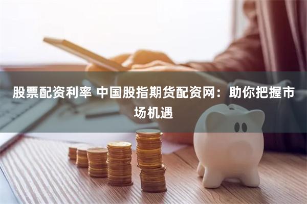 股票配资利率 中国股指期货配资网：助你把握市场机遇