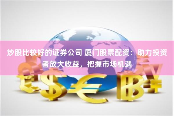 炒股比较好的证券公司 厦门股票配资：助力投资者放大收益，把握市场机遇
