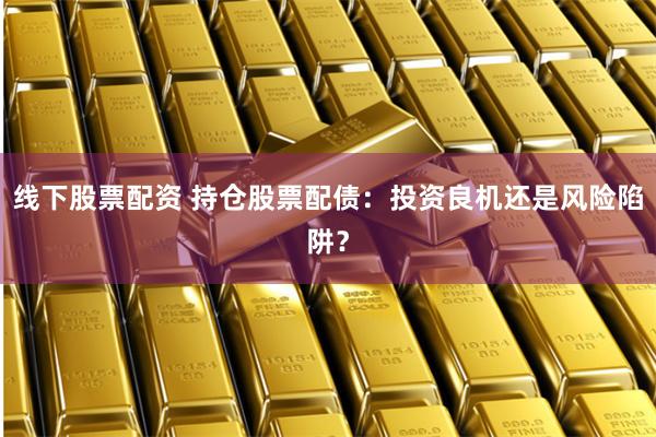 线下股票配资 持仓股票配债：投资良机还是风险陷阱？