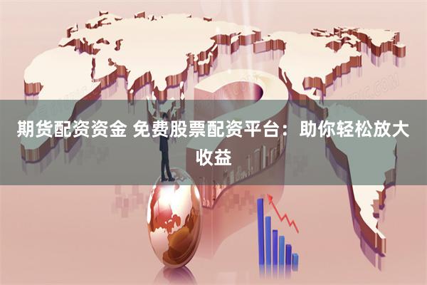 期货配资资金 免费股票配资平台：助你轻松放大收益