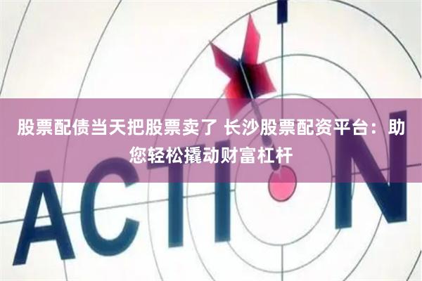股票配债当天把股票卖了 长沙股票配资平台：助您轻松撬动财富杠杆