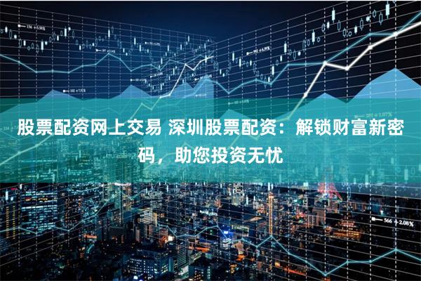股票配资网上交易 深圳股票配资：解锁财富新密码，助您投资无忧