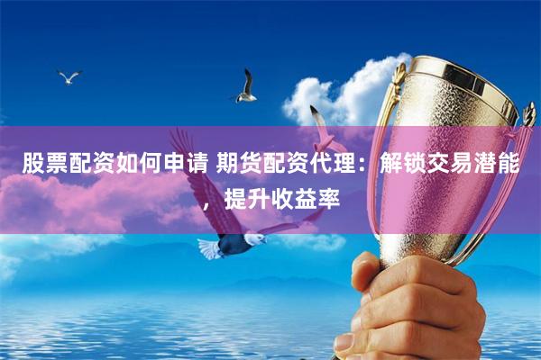 股票配资如何申请 期货配资代理：解锁交易潜能，提升收益率