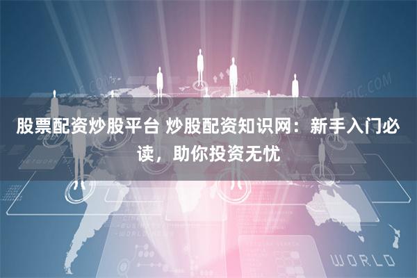股票配资炒股平台 炒股配资知识网：新手入门必读，助你投资无忧