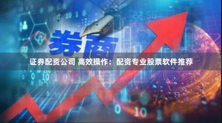 证券配资公司 高效操作：配资专业股票软件推荐
