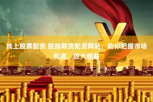 线上股票配资 股指期货配资网站：助你把握市场机遇，放大收益