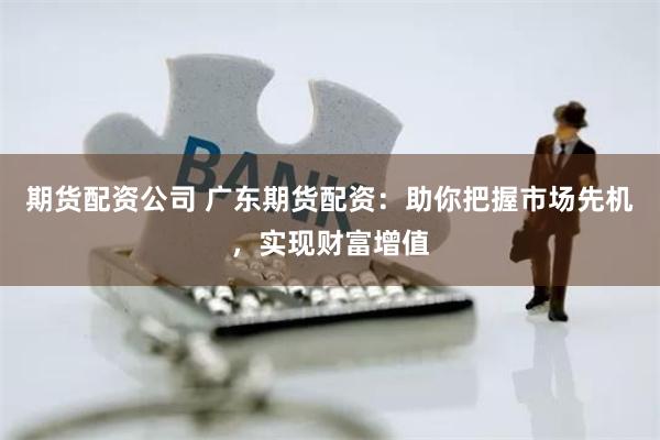 期货配资公司 广东期货配资：助你把握市场先机，实现财富增值