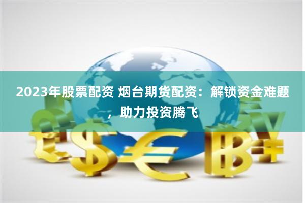 2023年股票配资 烟台期货配资：解锁资金难题，助力投资腾飞