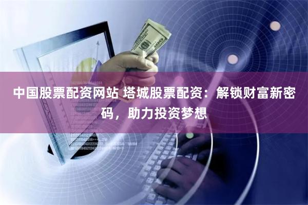 中国股票配资网站 塔城股票配资：解锁财富新密码，助力投资梦想
