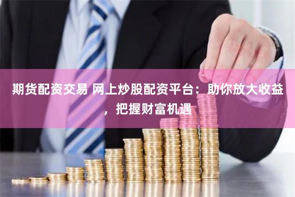 期货配资交易 网上炒股配资平台:助你放大收益,把握财富机遇