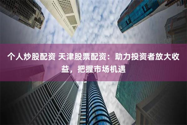 个人炒股配资 天津股票配资：助力投资者放大收益，把握市场机遇