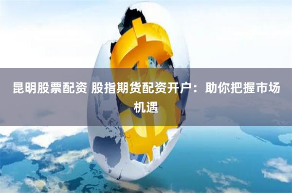 昆明股票配资 股指期货配资开户:助你把握市场机遇