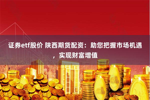 证券etf股价 陕西期货配资:助您把握市场机遇,实现财富增值
